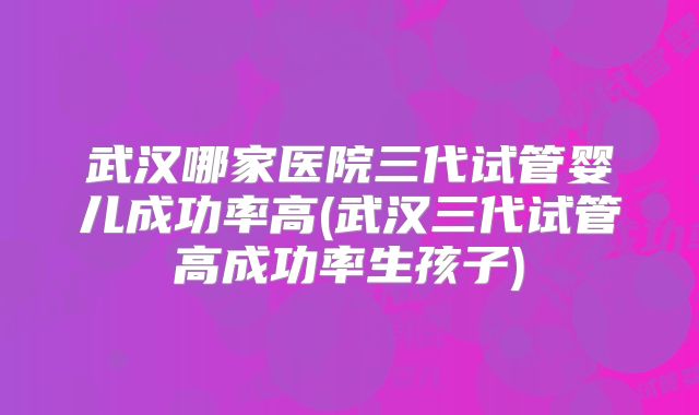 武汉哪家医院三代试管婴儿成功率高(武汉三代试管高成功率生孩子)