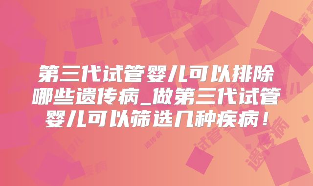 第三代试管婴儿可以排除哪些遗传病_做第三代试管婴儿可以筛选几种疾病！