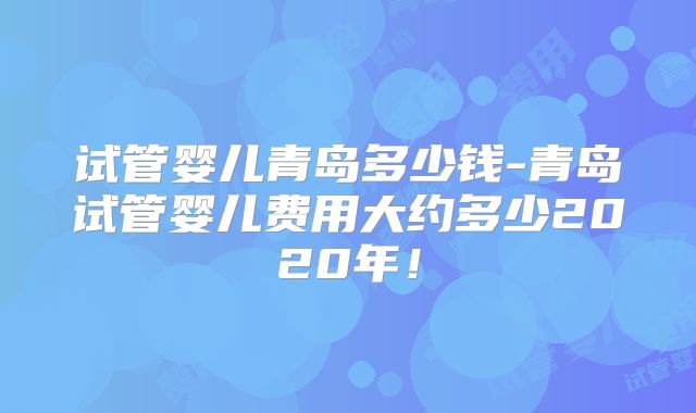 试管婴儿青岛多少钱-青岛试管婴儿费用大约多少2020年！