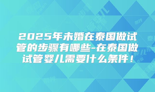 2025年未婚在泰国做试管的步骤有哪些-在泰国做试管婴儿需要什么条件！