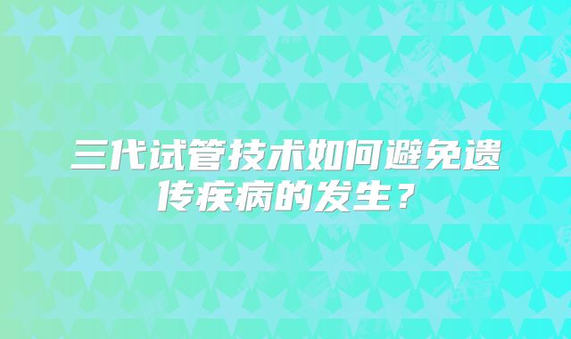 三代试管技术如何避免遗传疾病的发生？