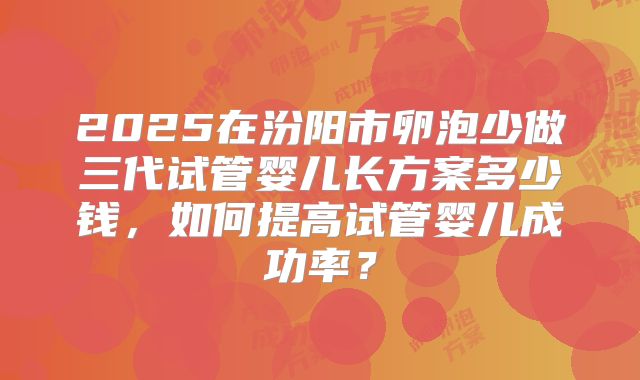 2025在汾阳市卵泡少做三代试管婴儿长方案多少钱，如何提高试管婴儿成功率？