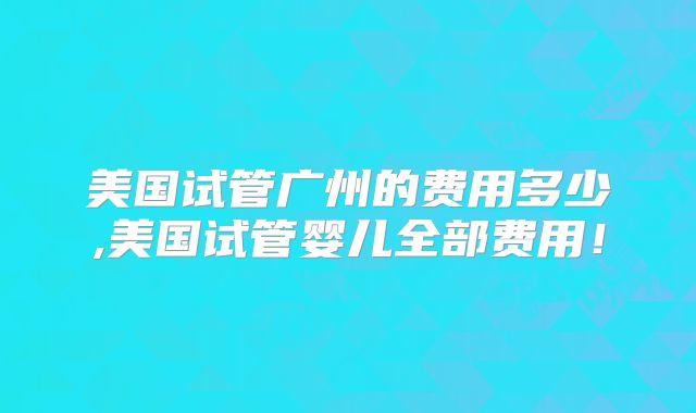 美国试管广州的费用多少,美国试管婴儿全部费用!