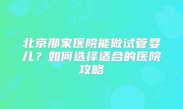 北京那家医院能做试管婴儿？如何选择适合的医院攻略