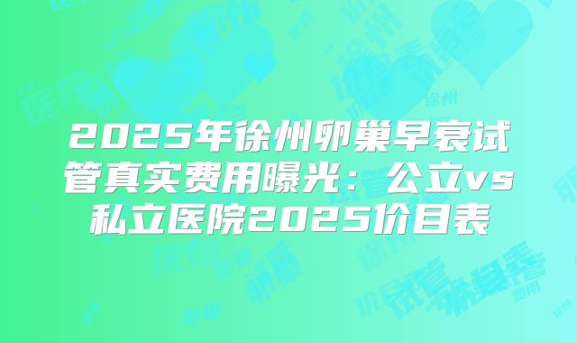 2025年徐州卵巢早衰试管真实费用曝光：公立vs私立医院2025价目表