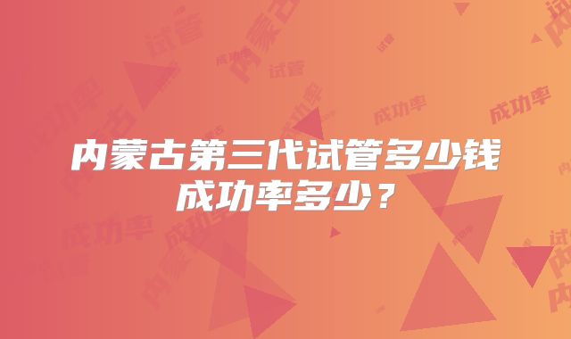 内蒙古第三代试管多少钱成功率多少？