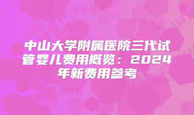 中山大学附属医院三代试管婴儿费用概览：2024年新费用参考