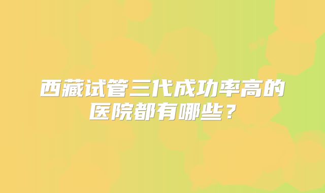 西藏试管三代成功率高的医院都有哪些？