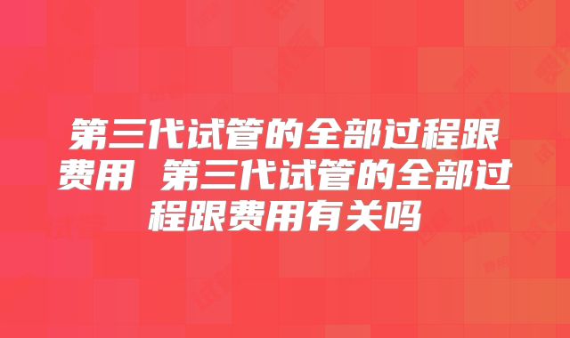 第三代试管的全部过程跟费用 第三代试管的全部过程跟费用有关吗
