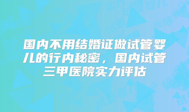国内不用结婚证做试管婴儿的行内秘密，国内试管三甲医院实力评估
