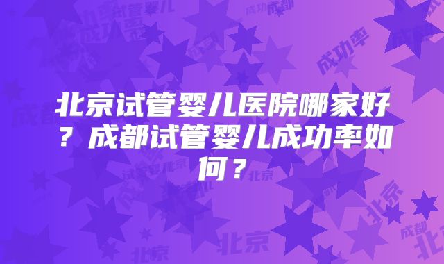 北京试管婴儿医院哪家好？成都试管婴儿成功率如何？
