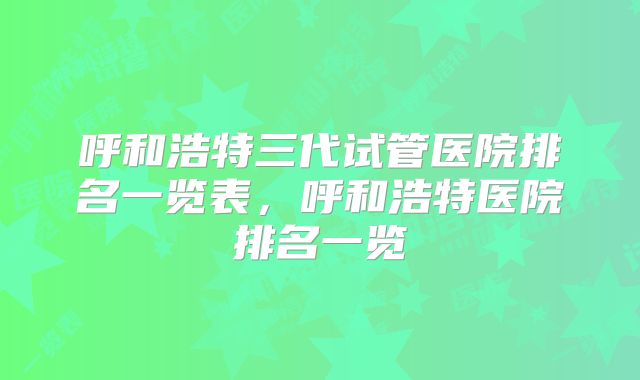 呼和浩特三代试管医院排名一览表，呼和浩特医院排名一览