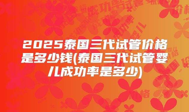 2025泰国三代试管价格是多少钱(泰国三代试管婴儿成功率是多少)