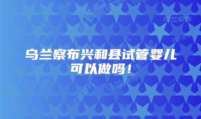 乌兰察布兴和县试管婴儿可以做吗！