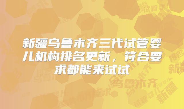 新疆乌鲁木齐三代试管婴儿机构排名更新，符合要求都能来试试