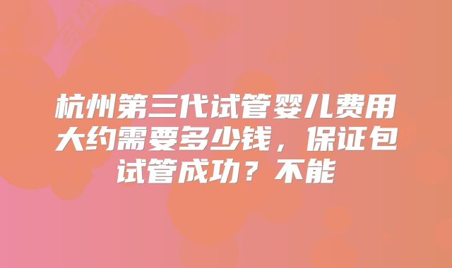 杭州第三代试管婴儿费用大约需要多少钱,保证包试管成功?不能
