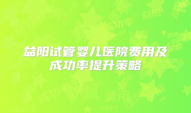 益阳试管婴儿医院费用及成功率提升策略