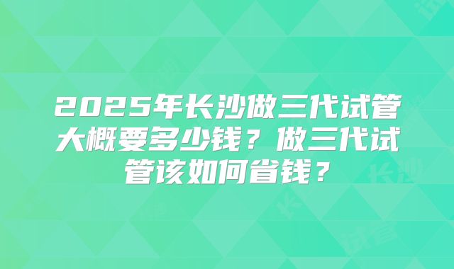 2025年长沙做三代试管大概要多少钱？做三代试管该如何省钱？