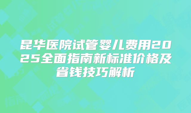 昆华医院试管婴儿费用2025全面指南新标准价格及省钱技巧解析