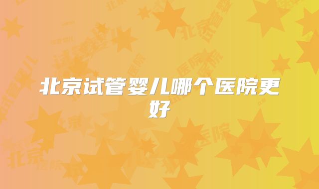 北京试管婴儿哪个医院更好