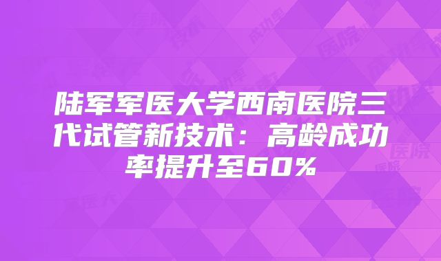 陆军军医大学西南医院三代试管新技术：高龄成功率提升至60%