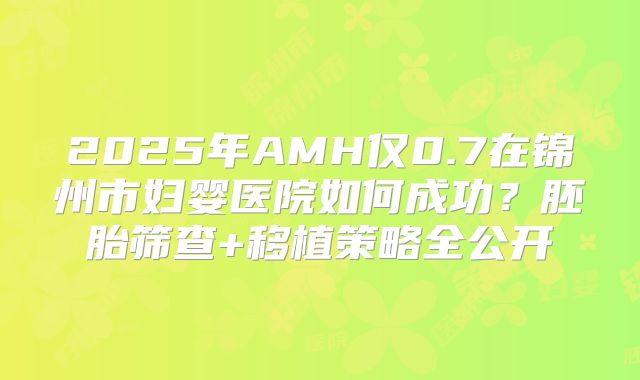 2025年AMH仅0.7在锦州市妇婴医院如何成功？胚胎筛查+移植策略全公开