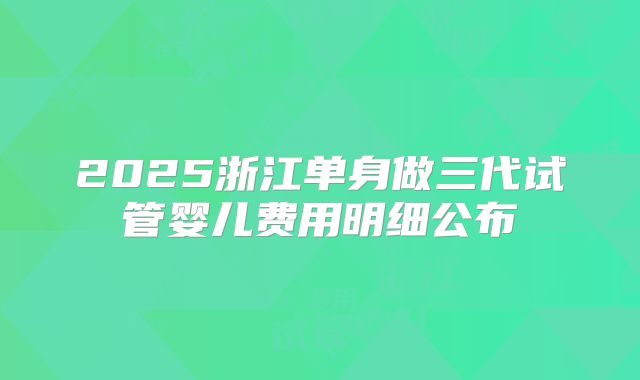 2025浙江单身做三代试管婴儿费用明细公布