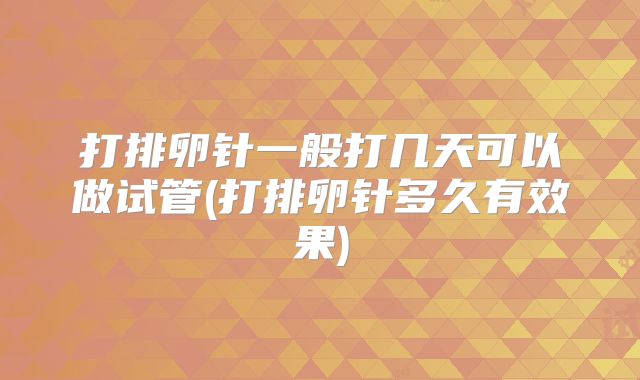 打排卵针一般打几天可以做试管(打排卵针多久有效果)