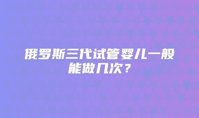 俄罗斯三代试管婴儿一般能做几次？