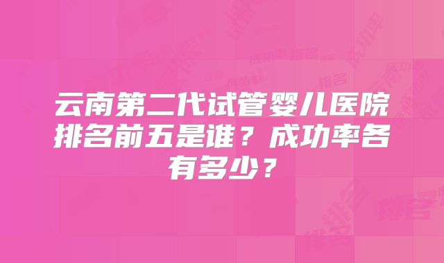 云南第二代试管婴儿医院排名前五是谁？成功率各有多少？