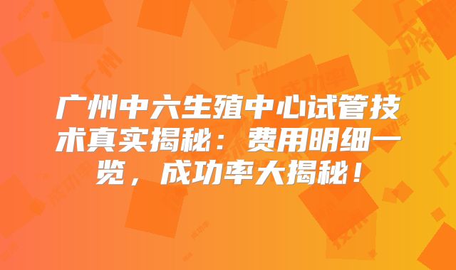 广州中六生殖中心试管技术真实揭秘：费用明细一览，成功率大揭秘！