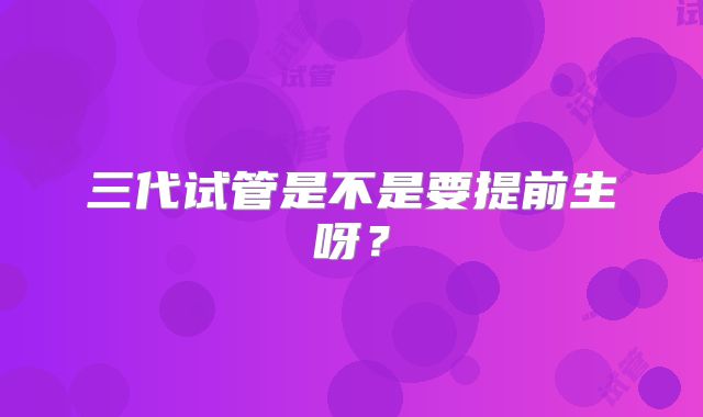 三代试管是不是要提前生呀?