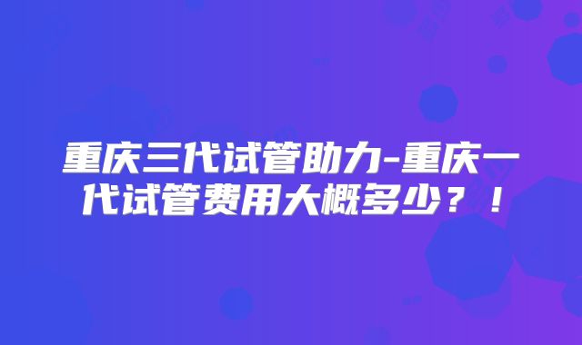 重庆三代试管助力-重庆一代试管费用大概多少?!