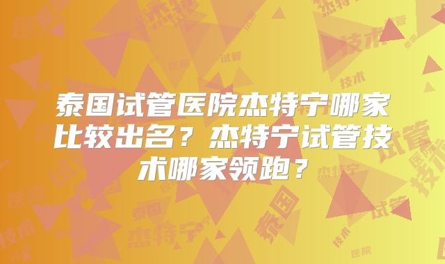 泰国试管医院杰特宁哪家比较出名？杰特宁试管技术哪家领跑？