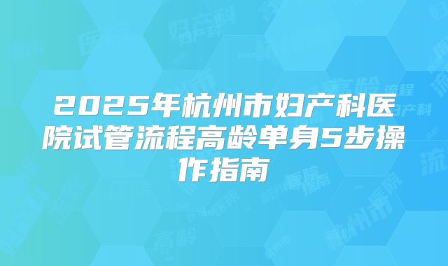2025年杭州市妇产科医院试管流程高龄单身5步操作指南