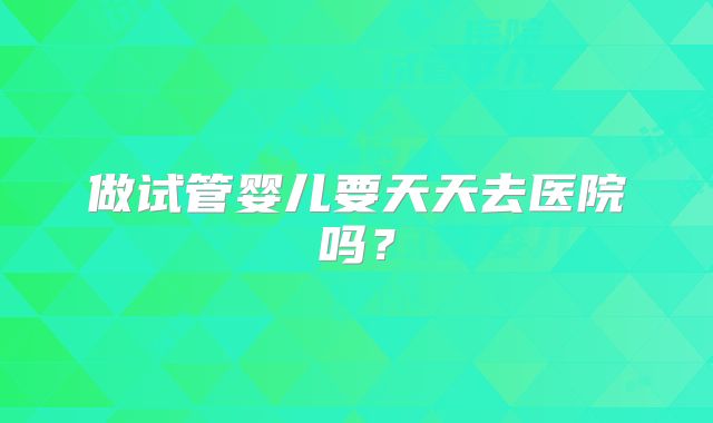做试管婴儿要天天去医院吗？