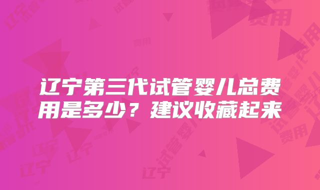 辽宁第三代试管婴儿总费用是多少?建议收藏起来