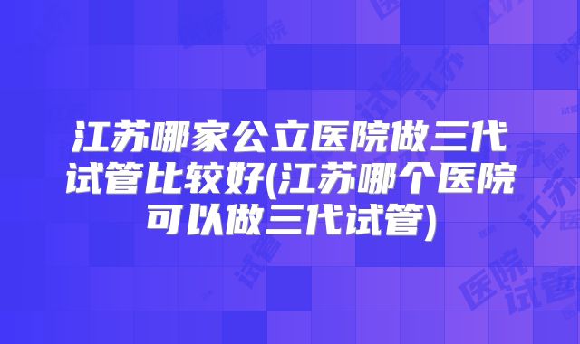 江苏哪家公立医院做三代试管比较好(江苏哪个医院可以做三代试管)