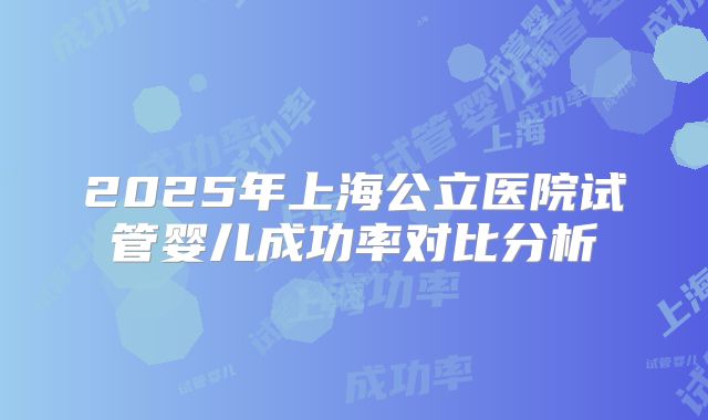 2025年上海公立医院试管婴儿成功率对比分析