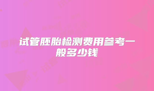 试管胚胎检测费用参考一般多少钱