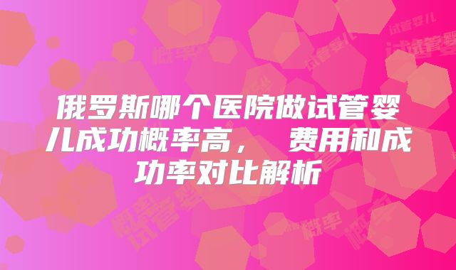 俄罗斯哪个医院做试管婴儿成功概率高， 费用和成功率对比解析