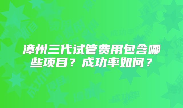 漳州三代试管费用包含哪些项目?成功率如何?