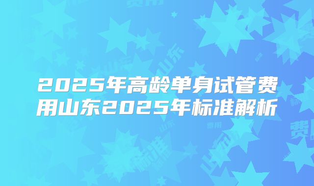 2025年高龄单身试管费用山东2025年标准解析
