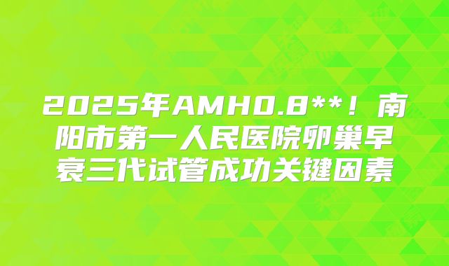 2025年AMH0.8**！南阳市第一人民医院卵巢早衰三代试管成功关键因素