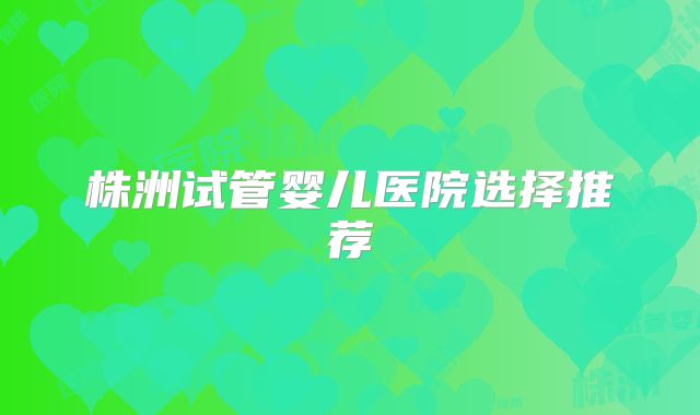 株洲试管婴儿医院选择推荐