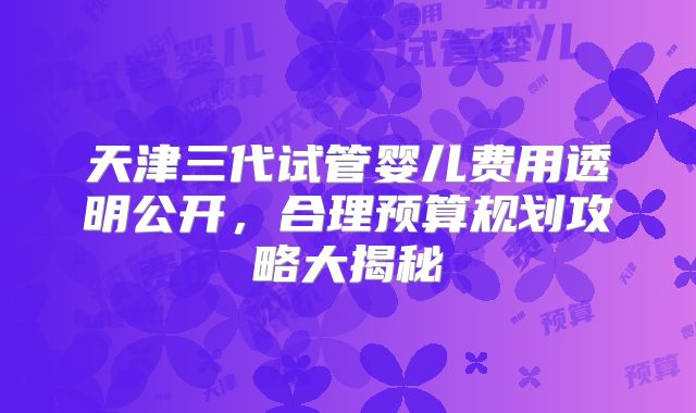 天津三代试管婴儿费用透明公开，合理预算规划攻略大揭秘