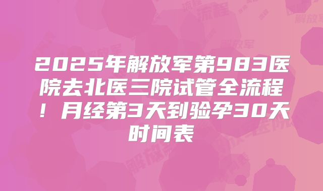 2025年解放军第983医院去北医三院试管全流程！月经第3天到验孕30天时间表