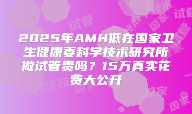 2025年AMH低在国家卫生健康委科学技术研究所做试管贵吗？15万真实花费大公开