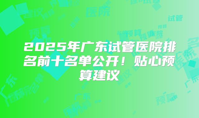 2025年广东试管医院排名前十名单公开！贴心预算建议