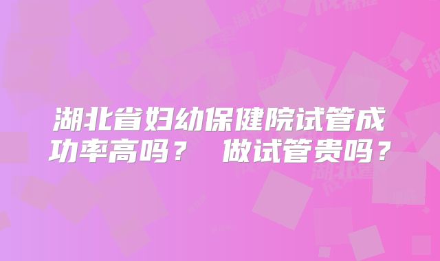 湖北省妇幼保健院试管成功率高吗？ 做试管贵吗？